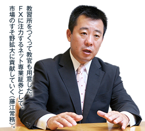 教習所をつくって教官も用意した。FXに注力するネット専業証券として、市場のすそ野拡大に貢献していく（藤江常務）