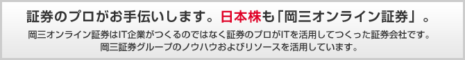 証券のプロがお手伝いします。日本株も「岡三オンライン証券」。岡三オンライン証券はIT企業がつくるのではなく証券のプロがITを活用してつくった証券会社です。岡三証券グループのノウハウおよびリソースを活用しています。