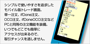 シンプルで使いやすさを追求したモバイル版トレード画面。単一注文、IfDone注文、OCO注文、IfDoneOCO注文といった従来の注文方法だけでなく、モバイル版にもトレール注文機能を実践するなど利便性も抜群です。