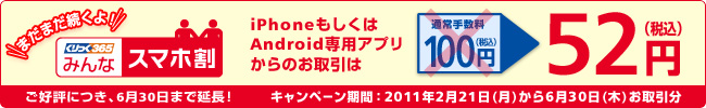まだまだ続くよ!「くりっく365 みんなスマホ割」 iPhoneもしくはAndroid専用アプリからのお取引は、通常手数料100円が52円(税込)に!ご好評につき、6月30日まで延長!キャンペーン期間:2011年2月21日(月)から6月30日(木)お取引分