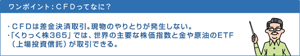 CFDってなに? ・CFDは差金決済取引。現物のやりとりが発生しない。・買いだと金利相当額がコスト。売りだと金利相当額が収益になる構造。・「くりっく株365」では、世界の主要な4種類の株価指数が取引できる。