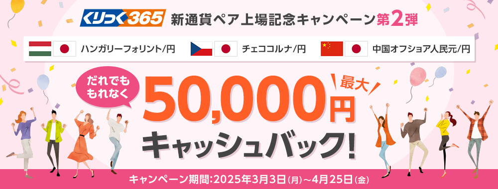 くりっく365 新通貨ペア上場記念キャンペーン第2弾 だれでももれなく最大50,000円キャッシュバック！ キャンペーン期間：2025年3月3日月曜日から4月25日金曜日まで