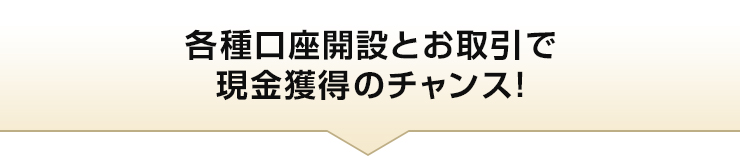各種口座開設とお取引で現金獲得のチャンス！