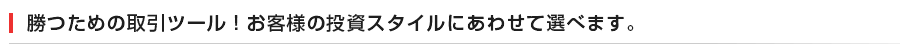 勝つための取引ツール!お客様の投資スタイルにあわせて選べます。