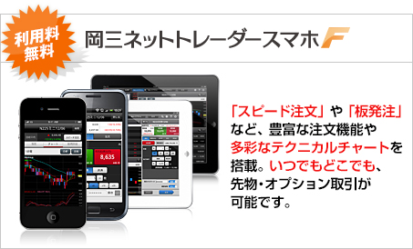 「岡三ネットトレーダースマホF」利用料無料　「スピード注文」や「板発注」など、豊富な注文機能や多彩なテクニカルチャートを搭載。いつでもどこでも、先物・オプション取引が可能です。