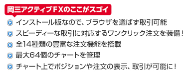 岡三アクティブFXのここがスゴイ ・インストール版なので、ブラウザを選ばず取引可能 ・スピーディーな取引に対応するワンクリック注文を装備！ ・全14種類の豊富な注文機能を搭載 ・最大64個のチャートを管理 ・チャート上でポジションや注文の表示、取引が可能に！