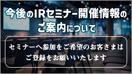 今後のIRセミナー開催情報のご案内について 引続きセミナーへ参加を希望のお客さまはご登録をお願いいたします