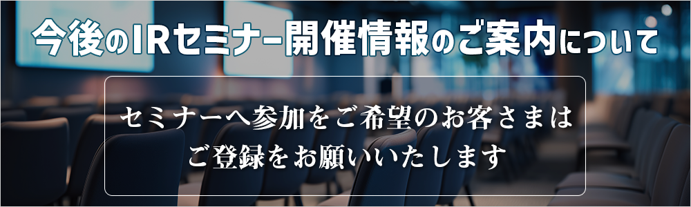 今後のIRセミナー開催情報のご案内について 引続きセミナーへ参加を希望のお客さまはご登録をお願いいたします