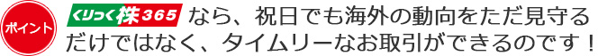 くりっく株365なら、祝日でも海外の動向をただ見守るだけではなく、タイムリーなお取引ができるのです！