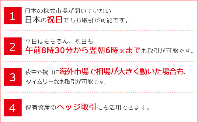 1.日本の株式市場が開いていない日本の祝日でも「日経225」のお取引が可能です。2.平日はもちろん、祝日も午前8時30分から翌朝6時までお取引が可能です。3.夜中や祝日に海外市場で相場が大きく動いた場合も、タイムリーなお取引が可能です。4.保有資産のヘッジ取引にも活用できます。