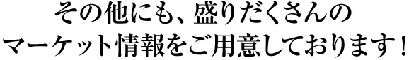 その他にも、盛りだくさんの マーケット情報をご用意しております！ 