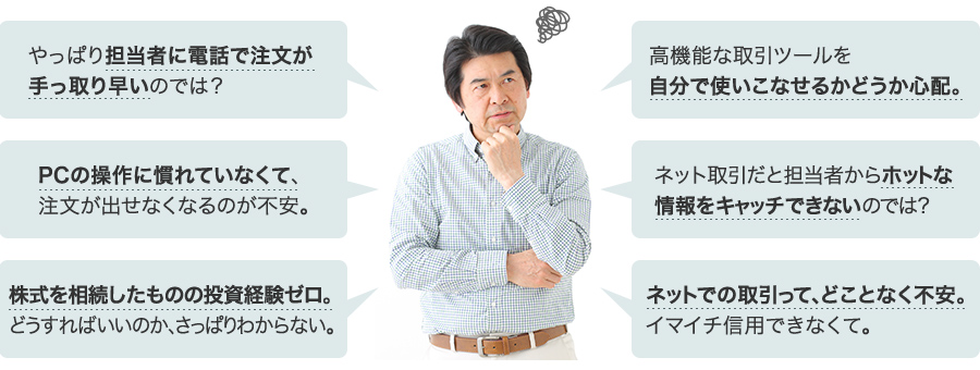 やっぱり担当者に電話で注文が手っ取り早いのでは？　PCの操作に慣れていなくて、注文が出せなくなるのが不安。　株式を相続したものの投資経験ゼロ。どうすればいいのか、さっぱりわからない。　高機能な取引ツールを自分で使いこなせるかどうか心配。　ネット取引だと担当者からホットな情報をキャッチできないのでは？　ネット取引はどことなく不安。イマイチ信用できなくて。
