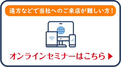 遠方などで当社へのご来店が難しい方！オンラインセミナー