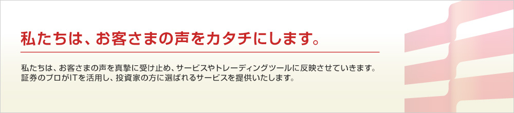 私たちは、お客様の声をカタチにする証券会社です。